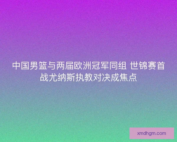 中国男篮与两届欧洲冠军同组 世锦赛首战尤纳斯执教对决成焦点