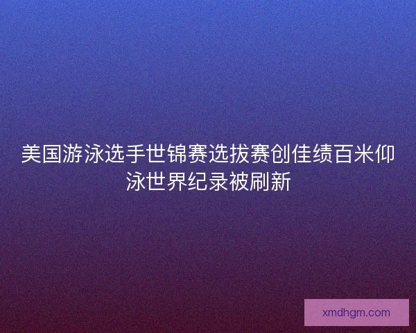 美国游泳选手世锦赛选拔赛创佳绩百米仰泳世界纪录被刷新