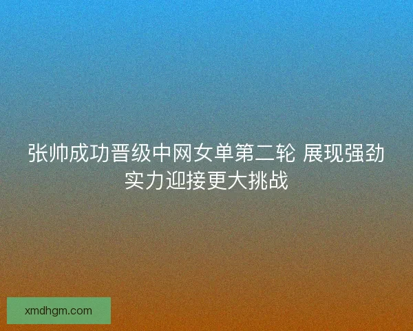 张帅成功晋级中网女单第二轮 展现强劲实力迎接更大挑战