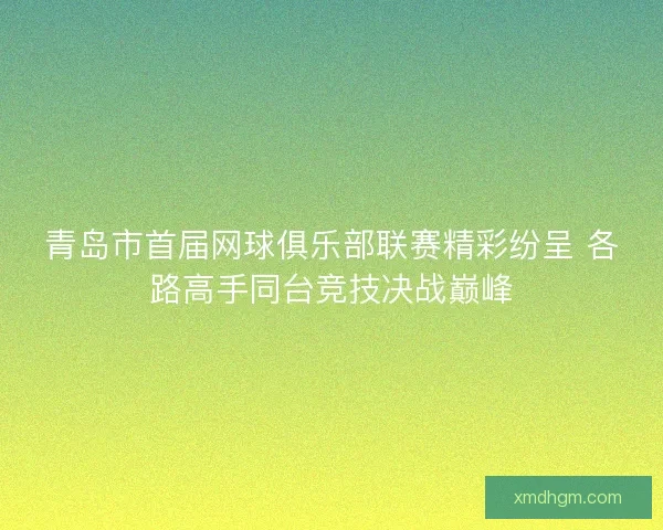 青岛市首届网球俱乐部联赛精彩纷呈 各路高手同台竞技决战巅峰