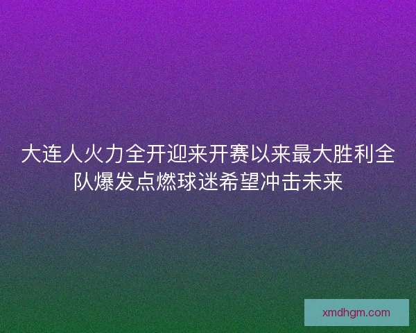 大连人火力全开迎来开赛以来最大胜利全队爆发点燃球迷希望冲击未来