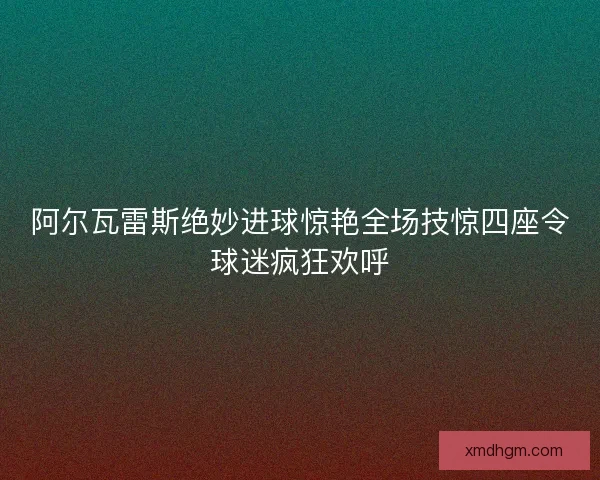阿尔瓦雷斯绝妙进球惊艳全场技惊四座令球迷疯狂欢呼