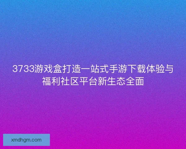 3733游戏盒打造一站式手游下载体验与福利社区平台新生态全面
