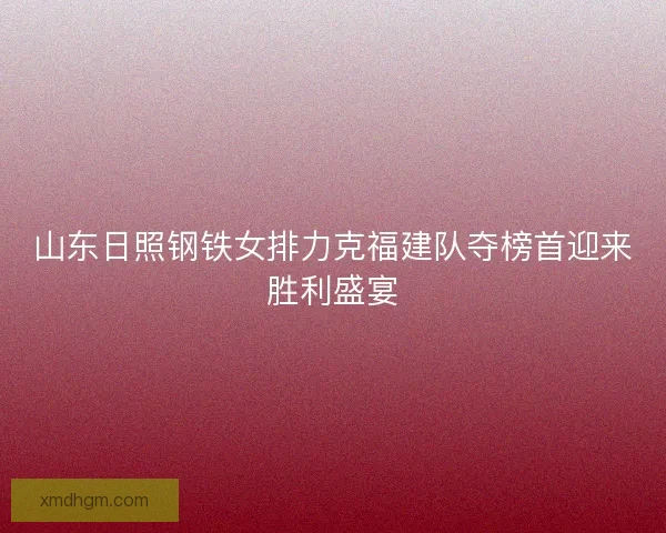山东日照钢铁女排力克福建队夺榜首迎来胜利盛宴